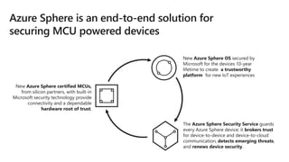 New Azure Sphere certified MCUs,
from silicon partners, with built-in
Microsoft security technology provide
connectivity and a dependable
hardware root of trust.
New Azure Sphere OS secured by
Microsoft for the devices 10-year
lifetime to create a trustworthy
platform for new IoT experiences
The Azure Sphere Security Service guards
every Azure Sphere device; it brokers trust
for device-to-device and device-to-cloud
communication, detects emerging threats,
and renews device security.
 