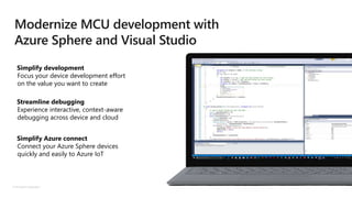 © Microsoft Corporation
Simplify development
Focus your device development effort
on the value you want to create
Streamline debugging
Experience interactive, context-aware
debugging across device and cloud
Simplify Azure connect
Connect your Azure Sphere devices
quickly and easily to Azure IoT
Modernize MCU development with
Azure Sphere and Visual Studio
 