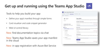 Tools to help you build your app
• Define your app’s manifest through simple forms
• Card visualizer and code snippet generator
• Web UI control library
New: find documentation topics via chat
New: Teams App Studio saves your app manifest
in the cloud
New: in-app registration with Azure Bot Service
 