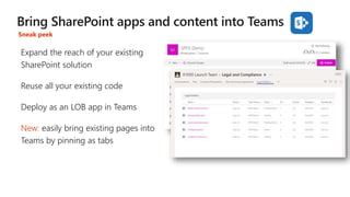 Expand the reach of your existing
SharePoint solution
Reuse all your existing code
Deploy as an LOB app in Teams
New: easily bring existing pages into
Teams by pinning as tabs
Sneak peek
 