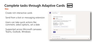 Create rich interactive cards
Send from a bot or messaging extension
Users can take quick actions like
comment, select options, set a date
Supported across Microsoft canvases:
Teams, Outlook, Windows
New
 
