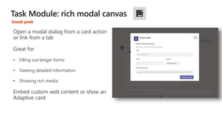 Sneak peek
Open a modal dialog from a card action
or link from a tab
Great for
• Filling out longer forms
• Viewing detailed information
• Showing rich media
Embed custom web content or show an
Adaptive card
 