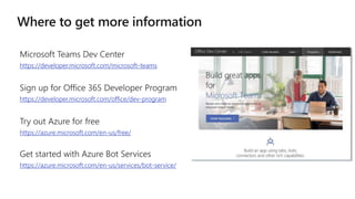 https://developer.microsoft.com/microsoft-teams
https://developer.microsoft.com/office/dev-program
Try out Azure for free
https://azure.microsoft.com/en-us/free/
Get started with Azure Bot Services
https://azure.microsoft.com/en-us/services/bot-service/
 