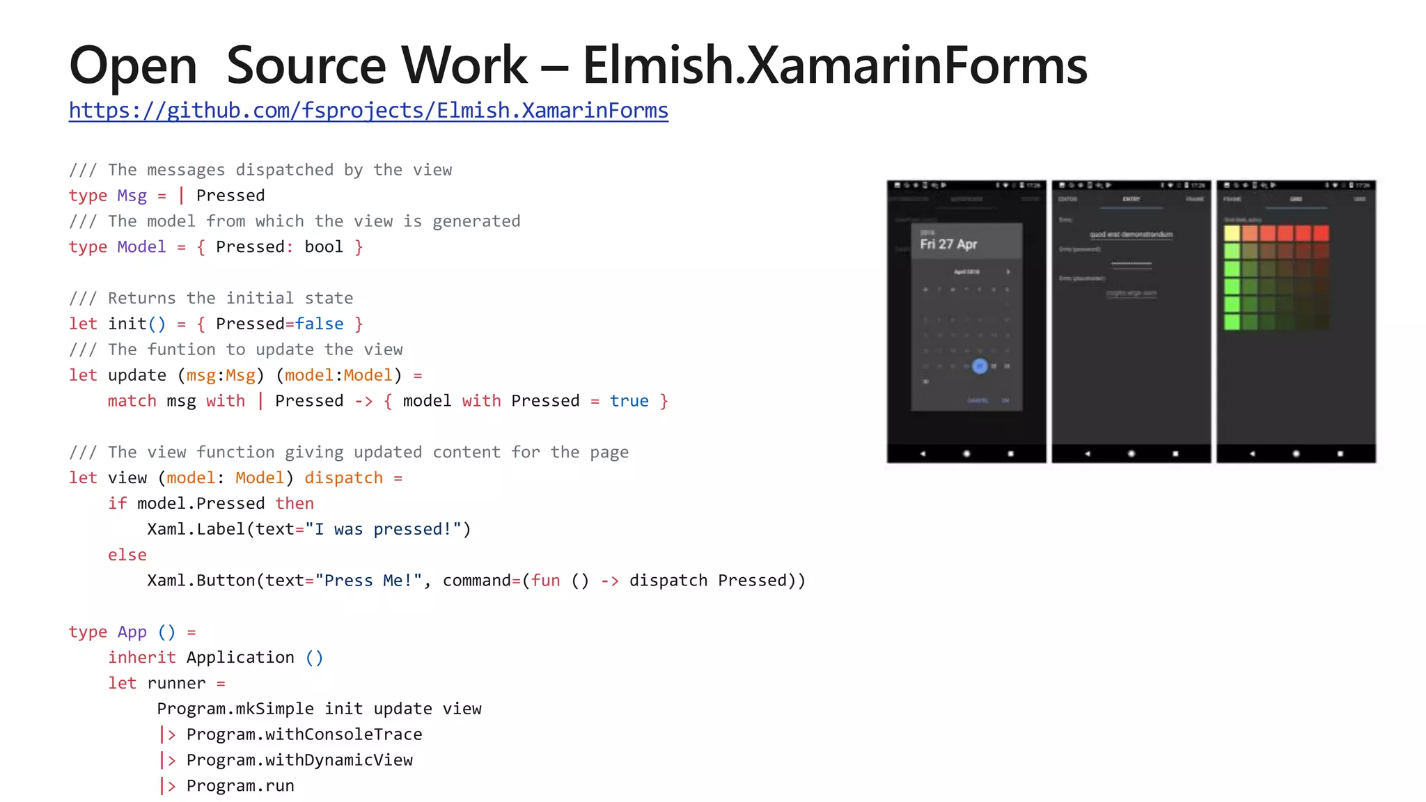 https://github.com/fsprojects/Elmish.XamarinForms
/// The messages dispatched by the view
type Msg = |
/// The model from which the view is generated
type Model = { : }
/// Returns the initial state
let init() = { =false }
/// The funtion to update the view
let update msg Msg model Model =
match with | -> { with = true }
/// The view function giving updated content for the page
let view model Model dispatch =
if then
="I was pressed!"
else
="Press Me!" = fun ->
type App () =
inherit ()
let runner =
|>
|>
|>
 