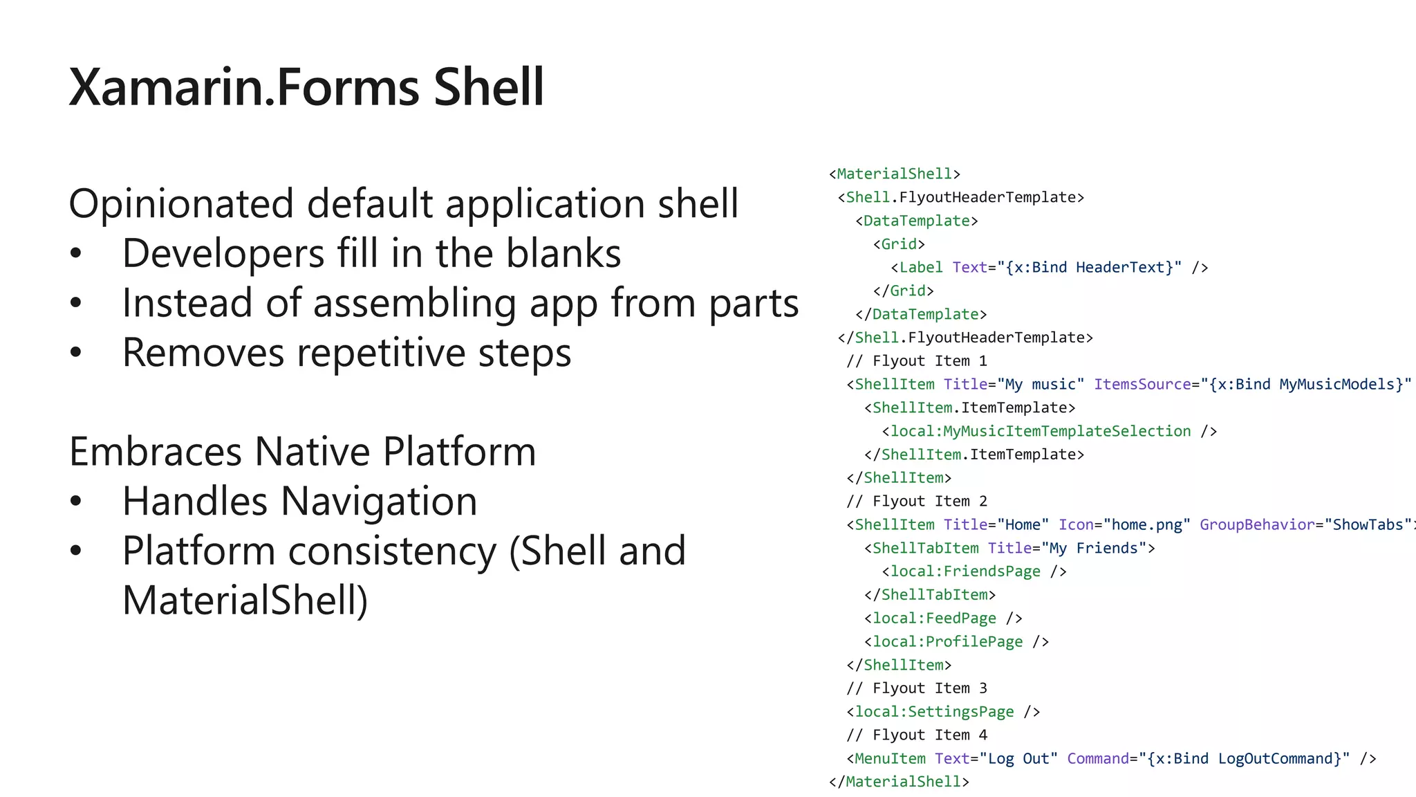 MaterialShell
Shell
DataTemplate
Grid
Label Text "{x:Bind HeaderText}"
Grid
DataTemplate
Shell
ShellItem Title "My music" ItemsSource "{x:Bind MyMusicModels}"
ShellItem
local:MyMusicItemTemplateSelection
ShellItem
ShellItem
ShellItem Title "Home" Icon "home.png" GroupBehavior "ShowTabs"
ShellTabItem Title "My Friends"
local:FriendsPage
ShellTabItem
local:FeedPage
local:ProfilePage
ShellItem
local:SettingsPage
MenuItem Text "Log Out" Command "{x:Bind LogOutCommand}"
MaterialShell
 