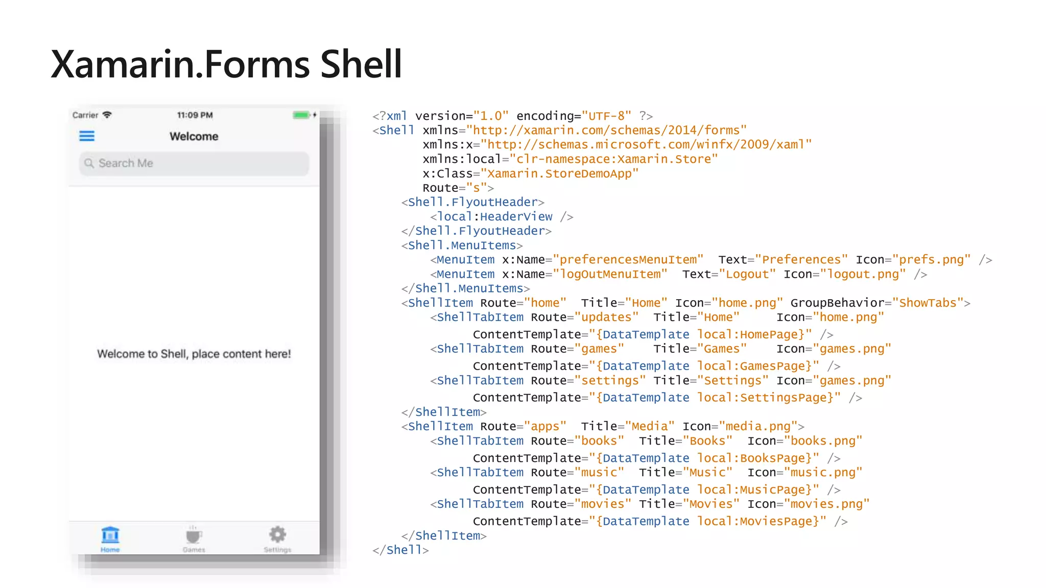 <?xml version="1.0" encoding="UTF-8" ?>
<Shell xmlns="http://xamarin.com/schemas/2014/forms"
xmlns:x="http://schemas.microsoft.com/winfx/2009/xaml"
xmlns:local="clr-namespace:Xamarin.Store"
x:Class="Xamarin.StoreDemoApp"
Route="s">
<Shell.FlyoutHeader>
<local:HeaderView />
</Shell.FlyoutHeader>
<Shell.MenuItems>
<MenuItem x:Name="preferencesMenuItem" Text="Preferences" Icon="prefs.png" />
<MenuItem x:Name="logOutMenuItem" Text="Logout" Icon="logout.png" />
</Shell.MenuItems>
<ShellItem Route="home" Title="Home" Icon="home.png" GroupBehavior="ShowTabs">
<ShellTabItem Route="updates" Title="Home" Icon="home.png"
ContentTemplate="{DataTemplate local:HomePage}" />
<ShellTabItem Route="games" Title="Games" Icon="games.png"
ContentTemplate="{DataTemplate local:GamesPage}" />
<ShellTabItem Route="settings" Title="Settings" Icon="games.png"
ContentTemplate="{DataTemplate local:SettingsPage}" />
</ShellItem>
<ShellItem Route="apps" Title="Media" Icon="media.png">
<ShellTabItem Route="books" Title="Books" Icon="books.png"
ContentTemplate="{DataTemplate local:BooksPage}" />
<ShellTabItem Route="music" Title="Music" Icon="music.png"
ContentTemplate="{DataTemplate local:MusicPage}" />
<ShellTabItem Route="movies" Title="Movies" Icon="movies.png"
ContentTemplate="{DataTemplate local:MoviesPage}" />
</ShellItem>
</Shell>
 
