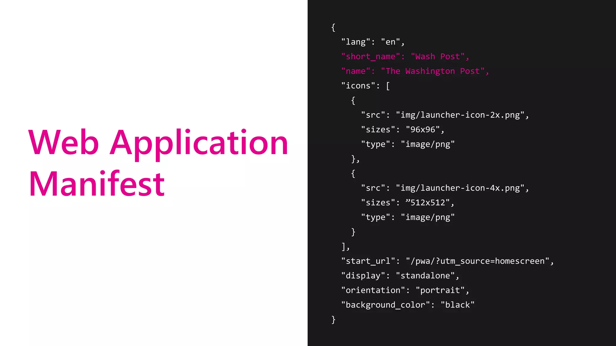 Web Application
Manifest
{
"lang": "en",
"short_name": "Wash Post",
"name": "The Washington Post",
"icons": [
{
"src": "img/launcher-icon-2x.png",
"sizes": "96x96",
"type": "image/png"
},
{
"src": "img/launcher-icon-4x.png",
"sizes": ”512x512",
"type": "image/png"
}
],
"start_url": "/pwa/?utm_source=homescreen",
"display": "standalone",
"orientation": "portrait",
"background_color": "black"
}
 