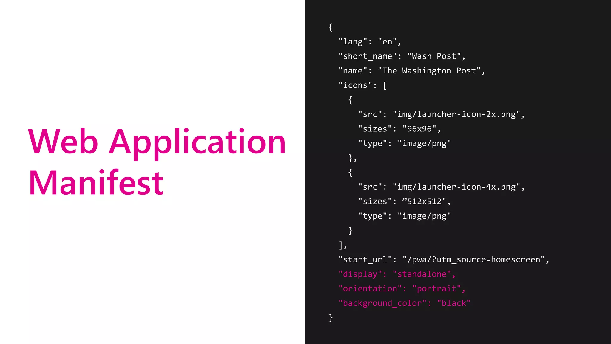 Web Application
Manifest
{
"lang": "en",
"short_name": "Wash Post",
"name": "The Washington Post",
"icons": [
{
"src": "img/launcher-icon-2x.png",
"sizes": "96x96",
"type": "image/png"
},
{
"src": "img/launcher-icon-4x.png",
"sizes": ”512x512",
"type": "image/png"
}
],
"start_url": "/pwa/?utm_source=homescreen",
"display": "standalone",
"orientation": "portrait",
"background_color": "black"
}
 