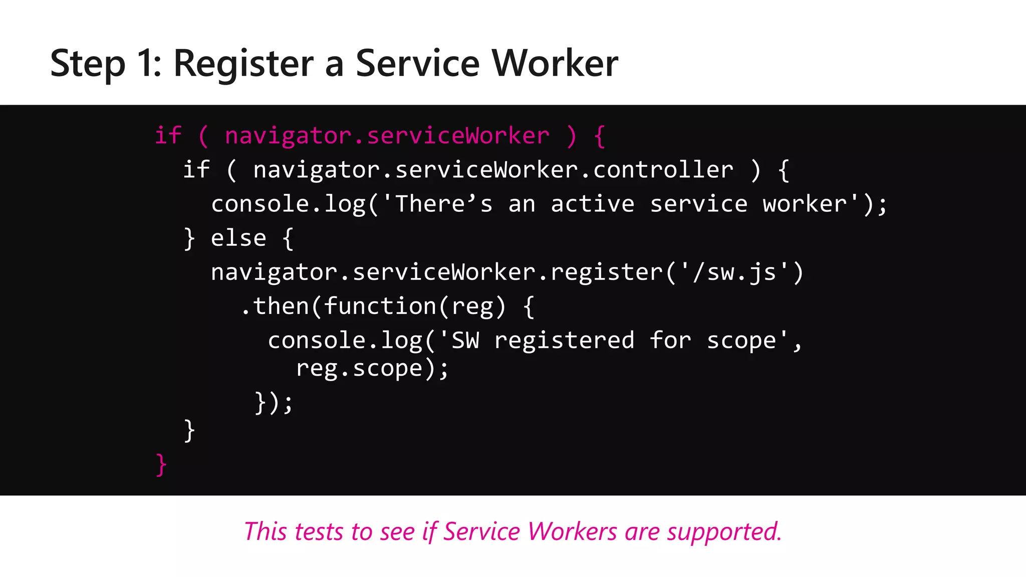 if ( navigator.serviceWorker ) {
if ( navigator.serviceWorker.controller ) {
console.log('There’s an active service worker');
} else {
navigator.serviceWorker.register('/sw.js')
.then(function(reg) {
console.log('SW registered for scope',
reg.scope);
});
}
}
This tests to see if Service Workers are supported.
 
