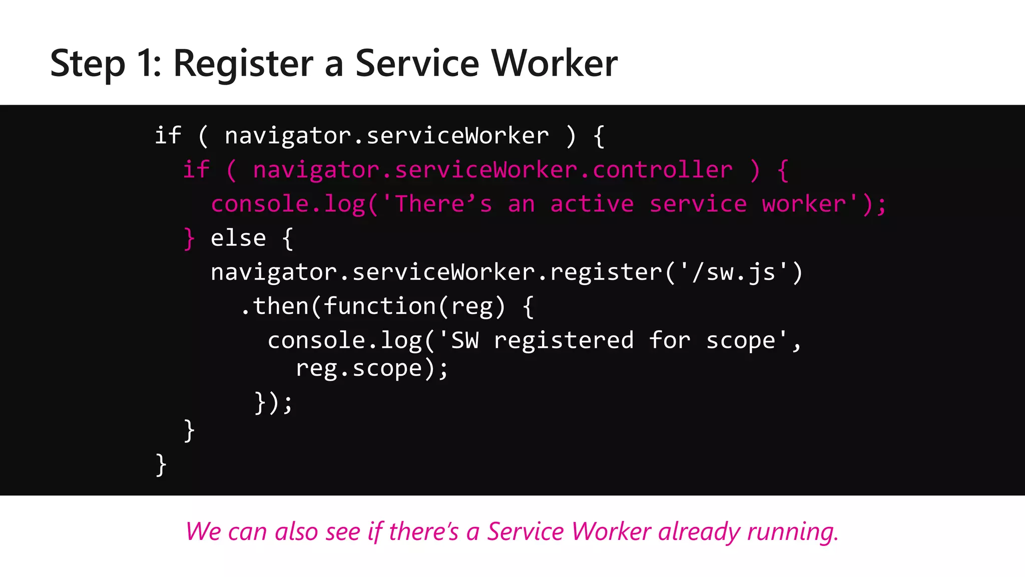 if ( navigator.serviceWorker ) {
if ( navigator.serviceWorker.controller ) {
console.log('There’s an active service worker');
} else {
navigator.serviceWorker.register('/sw.js')
.then(function(reg) {
console.log('SW registered for scope',
reg.scope);
});
}
}
We can also see if there’s a Service Worker already running.
 