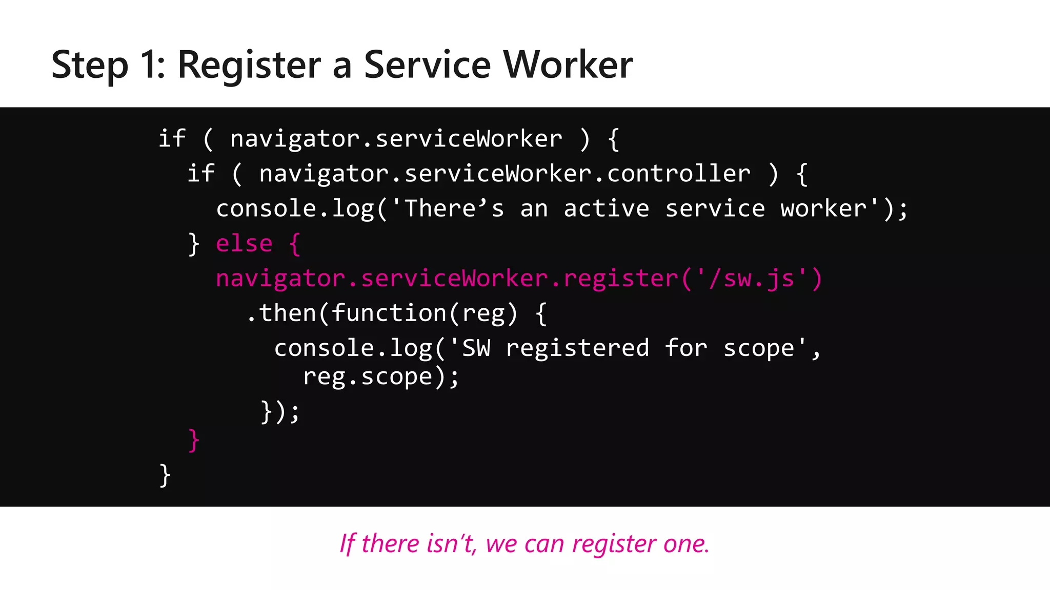 if ( navigator.serviceWorker ) {
if ( navigator.serviceWorker.controller ) {
console.log('There’s an active service worker');
} else {
navigator.serviceWorker.register('/sw.js')
.then(function(reg) {
console.log('SW registered for scope',
reg.scope);
});
}
}
If there isn’t, we can register one.
 