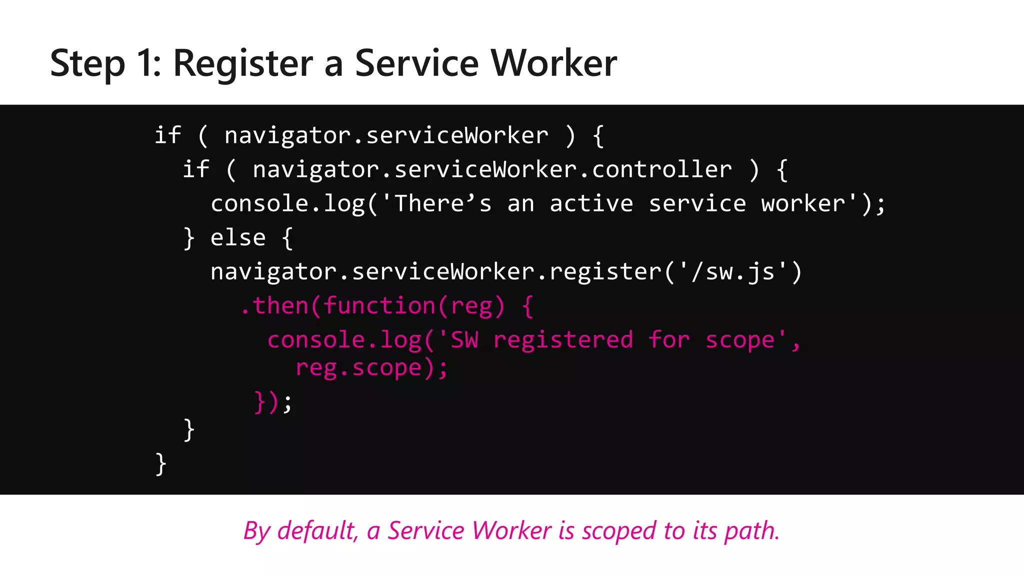 if ( navigator.serviceWorker ) {
if ( navigator.serviceWorker.controller ) {
console.log('There’s an active service worker');
} else {
navigator.serviceWorker.register('/sw.js')
.then(function(reg) {
console.log('SW registered for scope',
reg.scope);
});
}
}
By default, a Service Worker is scoped to its path.
 