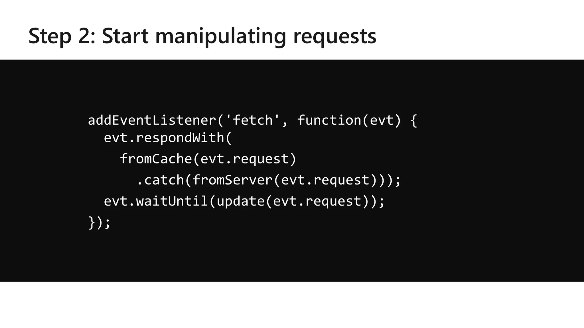 addEventListener('fetch', function(evt) {
evt.respondWith(
fromCache(evt.request)
.catch(fromServer(evt.request)));
evt.waitUntil(update(evt.request));
});
 
