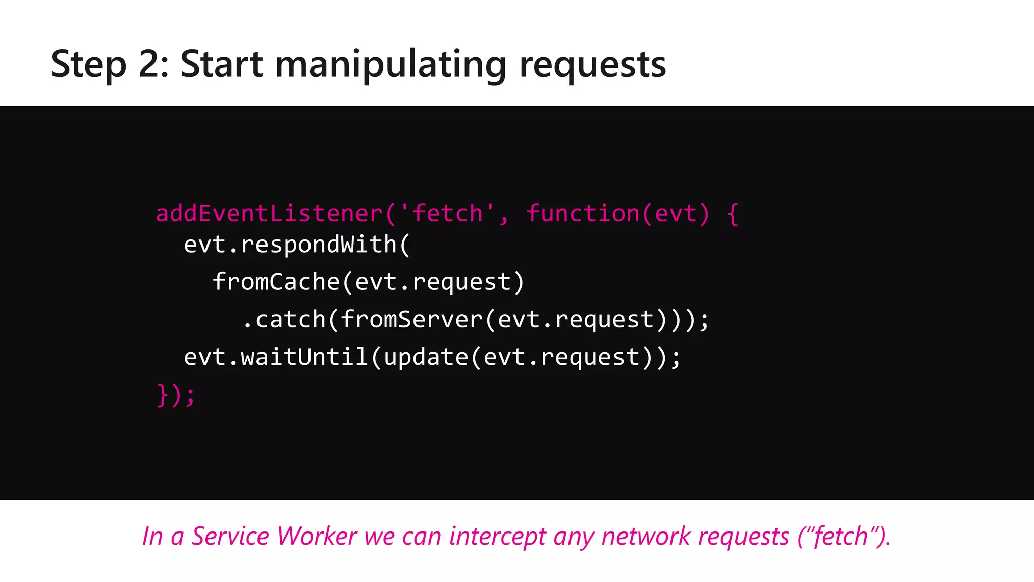 addEventListener('fetch', function(evt) {
evt.respondWith(
fromCache(evt.request)
.catch(fromServer(evt.request)));
evt.waitUntil(update(evt.request));
});
In a Service Worker we can intercept any network requests (“fetch”).
 
