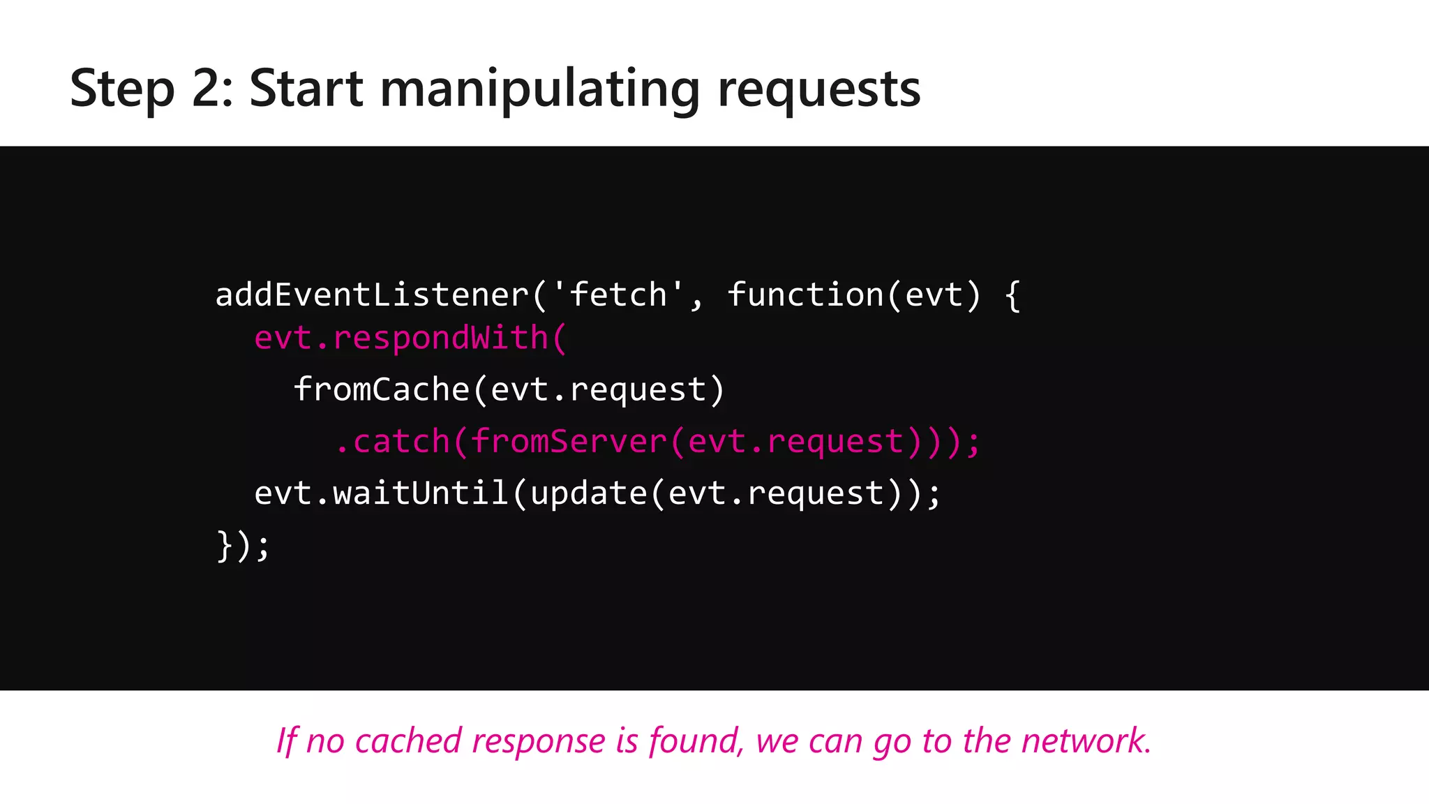 addEventListener('fetch', function(evt) {
evt.respondWith(
fromCache(evt.request)
.catch(fromServer(evt.request)));
evt.waitUntil(update(evt.request));
});
If no cached response is found, we can go to the network.
 
