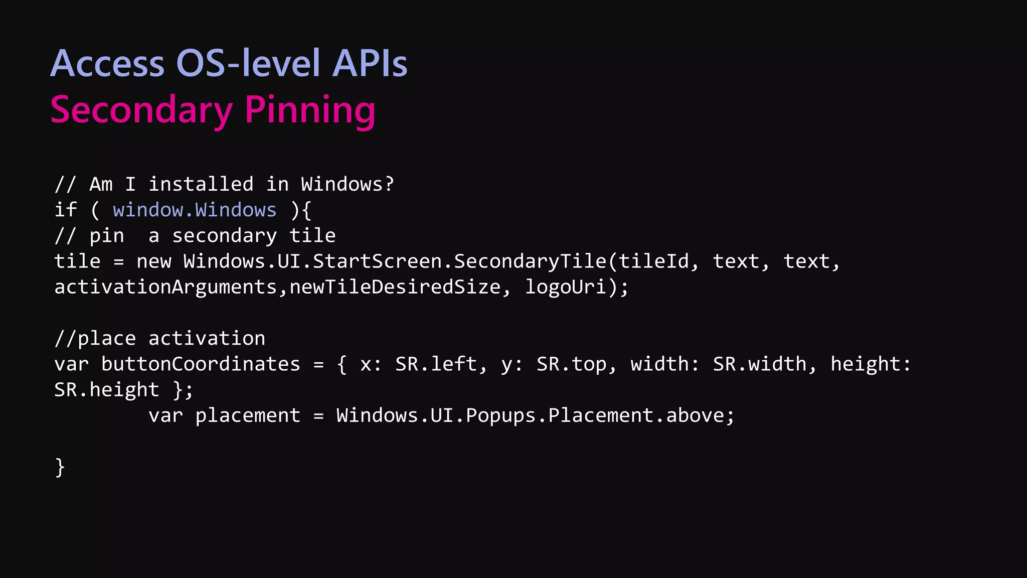 // Am I installed in Windows?
if ( window.Windows ){
// pin a secondary tile
tile = new Windows.UI.StartScreen.SecondaryTile(tileId, text, text,
activationArguments,newTileDesiredSize, logoUri);
//place activation
var buttonCoordinates = { x: SR.left, y: SR.top, width: SR.width, height:
SR.height };
var placement = Windows.UI.Popups.Placement.above;
}
Access OS-level APIs
Secondary Pinning
 