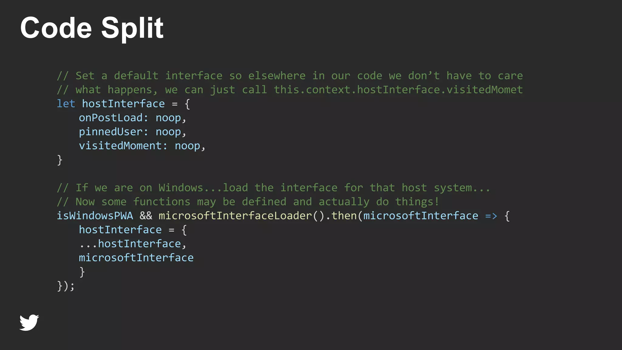 // Set a default interface so elsewhere in our code we don’t have to care
// what happens, we can just call this.context.hostInterface.visitedMomet
let hostInterface = {
onPostLoad: noop,
pinnedUser: noop,
visitedMoment: noop,
}
// If we are on Windows...load the interface for that host system...
// Now some functions may be defined and actually do things!
isWindowsPWA && microsoftInterfaceLoader().then(microsoftInterface => {
hostInterface = {
...hostInterface,
microsoftInterface
}
});
Code Split
 