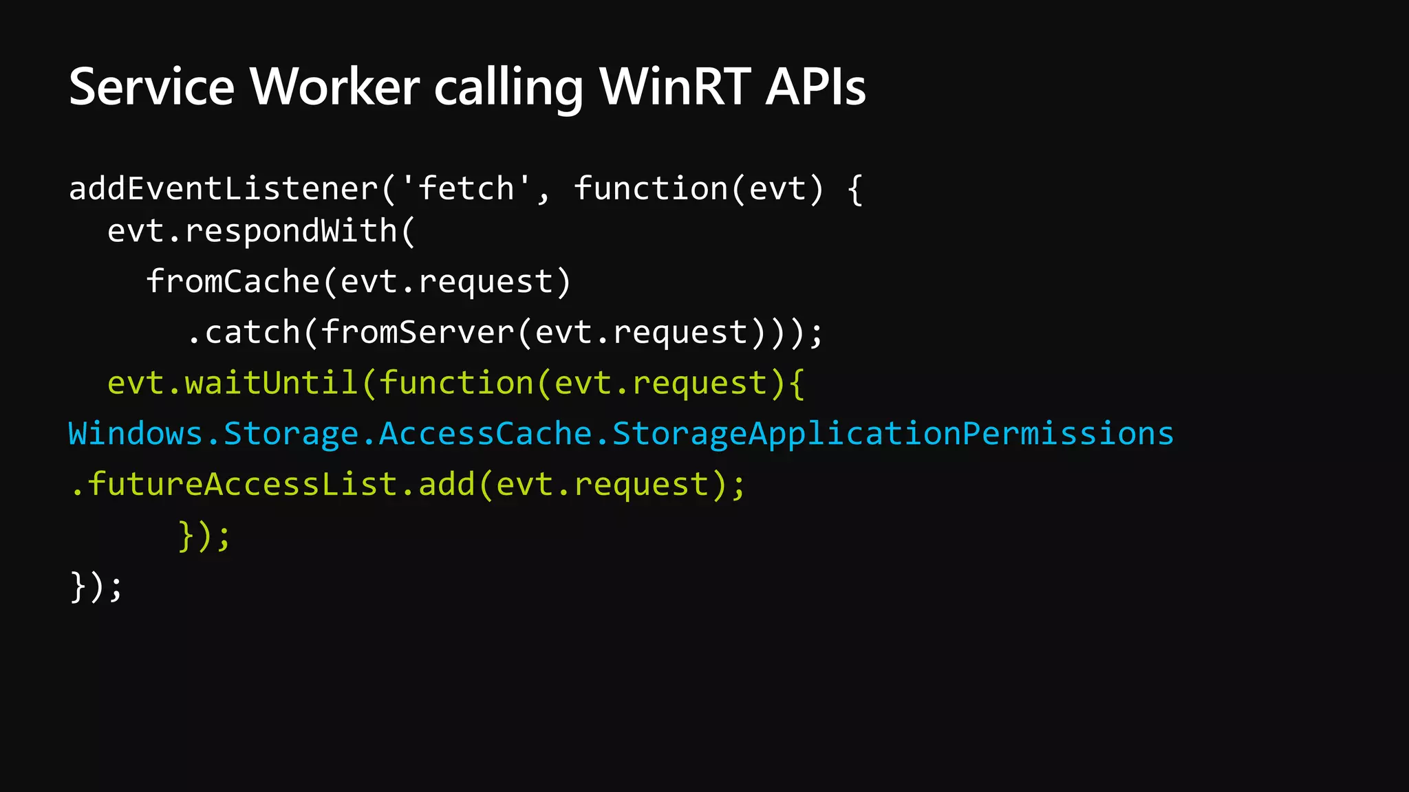 Service Worker calling WinRT APIs
addEventListener('fetch', function(evt) {
evt.respondWith(
fromCache(evt.request)
.catch(fromServer(evt.request)));
evt.waitUntil(function(evt.request){
Windows.Storage.AccessCache.StorageApplicationPermissions
.futureAccessList.add(evt.request);
});
});
 