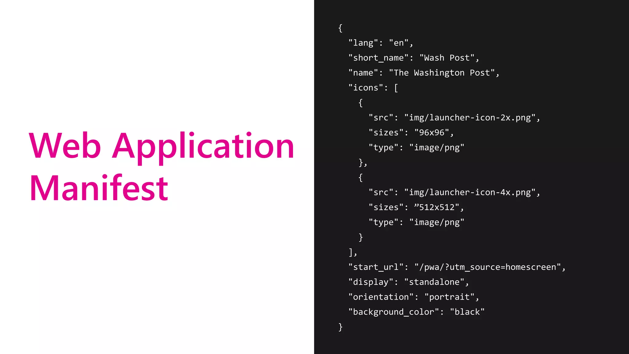 Web Application
Manifest
{
"lang": "en",
"short_name": "Wash Post",
"name": "The Washington Post",
"icons": [
{
"src": "img/launcher-icon-2x.png",
"sizes": "96x96",
"type": "image/png"
},
{
"src": "img/launcher-icon-4x.png",
"sizes": ”512x512",
"type": "image/png"
}
],
"start_url": "/pwa/?utm_source=homescreen",
"display": "standalone",
"orientation": "portrait",
"background_color": "black"
}
 