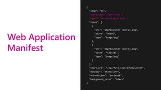Web Application
Manifest
{
"lang": "en",
"short_name": "Wash Post",
"name": "The Washington Post",
"icons": [
{
"src": "img/launcher-icon-2x.png",
"sizes": "96x96",
"type": "image/png"
},
{
"src": "img/launcher-icon-4x.png",
"sizes": ”512x512",
"type": "image/png"
}
],
"start_url": "/pwa/?utm_source=homescreen",
"display": "standalone",
"orientation": "portrait",
"background_color": "black"
}
 