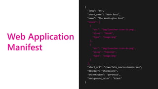 Web Application
Manifest
{
"lang": "en",
"short_name": "Wash Post",
"name": "The Washington Post",
"icons": [
{
"src": "img/launcher-icon-2x.png",
"sizes": "96x96",
"type": "image/png"
},
{
"src": "img/launcher-icon-4x.png",
"sizes": ”512x512",
"type": "image/png"
}
],
"start_url": "/pwa/?utm_source=homescreen",
"display": "standalone",
"orientation": "portrait",
"background_color": "black"
}
 