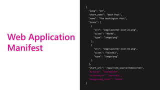 Web Application
Manifest
{
"lang": "en",
"short_name": "Wash Post",
"name": "The Washington Post",
"icons": [
{
"src": "img/launcher-icon-2x.png",
"sizes": "96x96",
"type": "image/png"
},
{
"src": "img/launcher-icon-4x.png",
"sizes": ”512x512",
"type": "image/png"
}
],
"start_url": "/pwa/?utm_source=homescreen",
"display": "standalone",
"orientation": "portrait",
"background_color": "black"
}
 