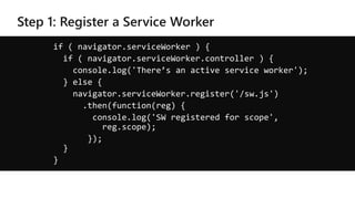 if ( navigator.serviceWorker ) {
if ( navigator.serviceWorker.controller ) {
console.log('There’s an active service worker');
} else {
navigator.serviceWorker.register('/sw.js')
.then(function(reg) {
console.log('SW registered for scope',
reg.scope);
});
}
}
 