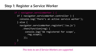 if ( navigator.serviceWorker ) {
if ( navigator.serviceWorker.controller ) {
console.log('There’s an active service worker');
} else {
navigator.serviceWorker.register('/sw.js')
.then(function(reg) {
console.log('SW registered for scope',
reg.scope);
});
}
}
This tests to see if Service Workers are supported.
 
