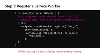 if ( navigator.serviceWorker ) {
if ( navigator.serviceWorker.controller ) {
console.log('There’s an active service worker');
} else {
navigator.serviceWorker.register('/sw.js')
.then(function(reg) {
console.log('SW registered for scope',
reg.scope);
});
}
}
We can also see if there’s a Service Worker already running.
 
