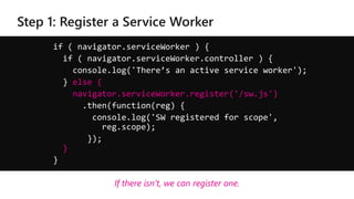 if ( navigator.serviceWorker ) {
if ( navigator.serviceWorker.controller ) {
console.log('There’s an active service worker');
} else {
navigator.serviceWorker.register('/sw.js')
.then(function(reg) {
console.log('SW registered for scope',
reg.scope);
});
}
}
If there isn’t, we can register one.
 