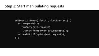 addEventListener('fetch', function(evt) {
evt.respondWith(
fromCache(evt.request)
.catch(fromServer(evt.request)));
evt.waitUntil(update(evt.request));
});
 