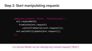 addEventListener('fetch', function(evt) {
evt.respondWith(
fromCache(evt.request)
.catch(fromServer(evt.request)));
evt.waitUntil(update(evt.request));
});
In a Service Worker we can intercept any network requests (“fetch”).
 