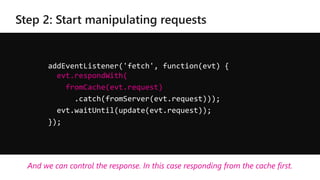 addEventListener('fetch', function(evt) {
evt.respondWith(
fromCache(evt.request)
.catch(fromServer(evt.request)));
evt.waitUntil(update(evt.request));
});
And we can control the response. In this case responding from the cache first.
 