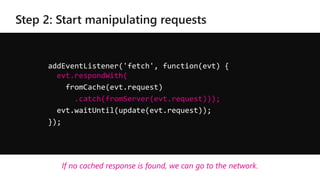 addEventListener('fetch', function(evt) {
evt.respondWith(
fromCache(evt.request)
.catch(fromServer(evt.request)));
evt.waitUntil(update(evt.request));
});
If no cached response is found, we can go to the network.
 