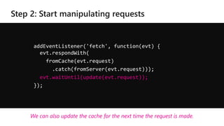 addEventListener('fetch', function(evt) {
evt.respondWith(
fromCache(evt.request)
.catch(fromServer(evt.request)));
evt.waitUntil(update(evt.request));
});
We can also update the cache for the next time the request is made.
 