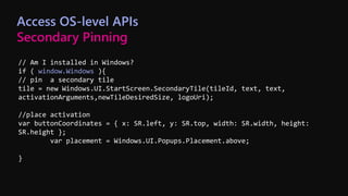 // Am I installed in Windows?
if ( window.Windows ){
// pin a secondary tile
tile = new Windows.UI.StartScreen.SecondaryTile(tileId, text, text,
activationArguments,newTileDesiredSize, logoUri);
//place activation
var buttonCoordinates = { x: SR.left, y: SR.top, width: SR.width, height:
SR.height };
var placement = Windows.UI.Popups.Placement.above;
}
Access OS-level APIs
Secondary Pinning
 