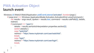 PWA Activation Object
Windows.UI.WebUI.WebUIApplication.addEventListener('activated', function(args) {
if (args.kind === Windows.ApplicationModel.Activation.ActivationKind.voiceCommand) {
var results = args.result, spoken = results.text, command = results.rulePath[0], details,
redirect;
if (command === 'open') {
details = results.semanticInterpretation.properties.section[0];
switch (details) {
case "watchlist":
redirect = "https://www.mydomain.com/user/watchlist";
break;
case “login":
redirect = "https://www.mydomain.com/user/login";
break;
…
}
}
 