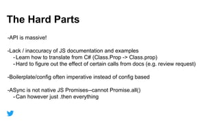 47
Section
The Hard Parts
-API is massive!
-Lack / inaccuracy of JS documentation and examples
- Learn how to translate from C# (Class.Prop -> Class.prop)
- Hard to figure out the effect of certain calls from docs (e.g. review request)
-Boilerplate/config often imperative instead of config based
-ASync is not native JS Promises--cannot Promise.all()
- Can however just .then everything
 