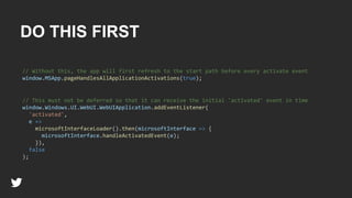DO THIS FIRST
// This must not be deferred so that it can receive the initial 'activated' event in time
window.Windows.UI.WebUI.WebUIApplication.addEventListener(
'activated',
e =>
microsoftInterfaceLoader().then(microsoftInterface => {
microsoftInterface.handleActivatedEvent(e);
}),
false
);
// Without this, the app will first refresh to the start path before every activate event
window.MSApp.pageHandlesAllApplicationActivations(true);
 