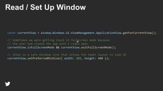 52
Read / Set Up Window
const currentView = window.Windows.UI.ViewManagement.ApplicationView.getForCurrentView();
// Sometimes we were getting stuck in fullscreen mode because
// the user had closed the app with a video open
currentView.isFullScreenMode && currentView.exitFullScreenMode();
// 325px is a safe minimum size that allows the tweet layout to look OK
currentView.setPreferredMinSize({ width: 325, height: 400 });
 