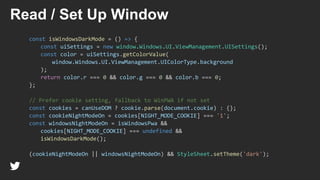 const isWindowsDarkMode = () => {
const uiSettings = new window.Windows.UI.ViewManagement.UISettings();
const color = uiSettings.getColorValue(
window.Windows.UI.ViewManagement.UIColorType.background
);
return color.r === 0 && color.g === 0 && color.b === 0;
};
// Prefer cookie setting, fallback to WinPWA if not set
const cookies = canUseDOM ? cookie.parse(document.cookie) : {};
const cookieNightModeOn = cookies[NIGHT_MODE_COOKIE] === '1';
const windowsNightModeOn = isWindowsPwa &&
cookies[NIGHT_MODE_COOKIE] === undefined &&
isWindowsDarkMode();
(cookieNightModeOn || windowsNightModeOn) && StyleSheet.setTheme('dark');
Read / Set Up Window
 