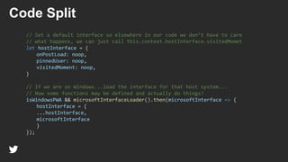 // Set a default interface so elsewhere in our code we don’t have to care
// what happens, we can just call this.context.hostInterface.visitedMomet
let hostInterface = {
onPostLoad: noop,
pinnedUser: noop,
visitedMoment: noop,
}
// If we are on Windows...load the interface for that host system...
// Now some functions may be defined and actually do things!
isWindowsPWA && microsoftInterfaceLoader().then(microsoftInterface => {
hostInterface = {
...hostInterface,
microsoftInterface
}
});
Code Split
 