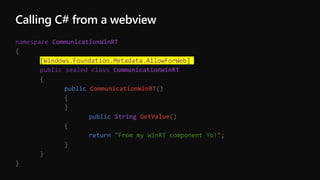 Calling C# from a webview
namespace CommunicationWinRT
{
[Windows.Foundation.Metadata.AllowForWeb]
public sealed class CommunicationWinRT
{
public CommunicationWinRT()
{
}
public String GetValue()
{
return "From my WinRT component Yo!";
}
}
}
 