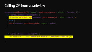 Calling C# from a webview
document.getElementById('toast').addEventListener('click', function () {
if (window.CommunicationWinRT) {
testToast.toastMessage(document.getElementById('input').value, 0)
} else {
alert(document.getElementById('input').value)
}
})
if (window.CommunicationWinRT) {
var testToast = new CommunicationWinRT.CommunicationWinRT();
}
 