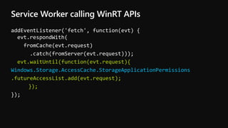 Service Worker calling WinRT APIs
addEventListener('fetch', function(evt) {
evt.respondWith(
fromCache(evt.request)
.catch(fromServer(evt.request)));
evt.waitUntil(function(evt.request){
Windows.Storage.AccessCache.StorageApplicationPermissions
.futureAccessList.add(evt.request);
});
});
 