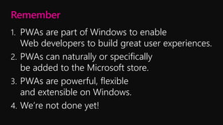 Remember
1. PWAs are part of Windows to enable
Web developers to build great user experiences.
2. PWAs can naturally or specifically
be added to the Microsoft store.
3. PWAs are powerful, flexible
and extensible on Windows.
4. We’re not done yet!
 