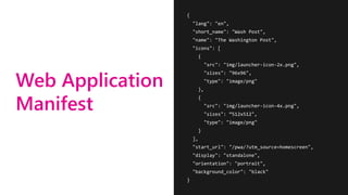 Web Application
Manifest
{
"lang": "en",
"short_name": "Wash Post",
"name": "The Washington Post",
"icons": [
{
"src": "img/launcher-icon-2x.png",
"sizes": "96x96",
"type": "image/png"
},
{
"src": "img/launcher-icon-4x.png",
"sizes": ”512x512",
"type": "image/png"
}
],
"start_url": "/pwa/?utm_source=homescreen",
"display": "standalone",
"orientation": "portrait",
"background_color": "black"
}
 