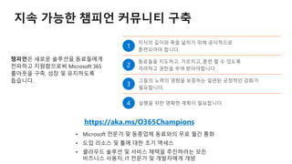 지속 가능한 챔피언 커뮤니티 구축
챔피언은 새로운 솔루션을 동료들에게
전파하고 지원함으로써 Microsoft 365
롤아웃을 구축, 성장 및 유지하도록
돕습니다.
https://aka.ms/O365Champions
• 도입 리소스 및 툴에 대한 조기 액세스
 