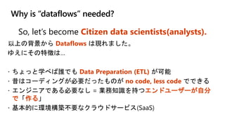 Why is “dataflows” needed?
So, let’s become Citizen data scientists(analysts).
以上の背景から Dataflows は現れました。
ゆえにその特徴は…
 ちょっと学べば誰でも Data Preparation (ETL) が可能
 昔はコーディングが必要だったものが no code, less code でできる
 エンジニアである必要なし = 業務知識を持つエンドユーザーが自分
で「作る」
 基本的に環境構築不要なクラウドサービス(SaaS)
 