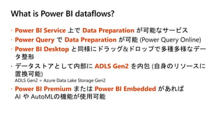 What is Power BI dataflows?
 Power BI Service Data Preparation
 Power Query Data Preparation
 Power BI Desktop
ADLS Gen2
 Power BI Premium Power BI Embedded
 